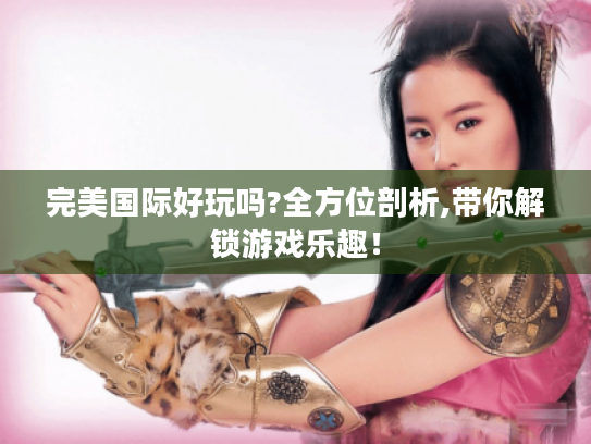 完美国际好玩吗?全方位剖析,带你解锁游戏乐趣! 完美国际好玩吗?全方位剖析,带你解锁游戏乐趣!