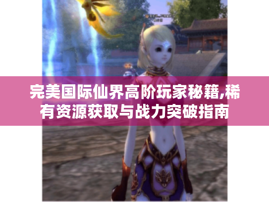 完美国际仙界高阶玩家秘籍,稀有资源获取与战力突破指南 完美国际仙界高阶玩家秘籍,稀有资源获取与战力突破指南