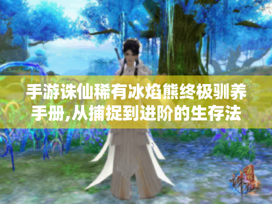 手游诛仙稀有冰焰熊终极驯养手册,从捕捉到进阶的生存法则 手游诛仙稀有冰焰熊终极驯养手册,从捕捉到进阶的生存法则