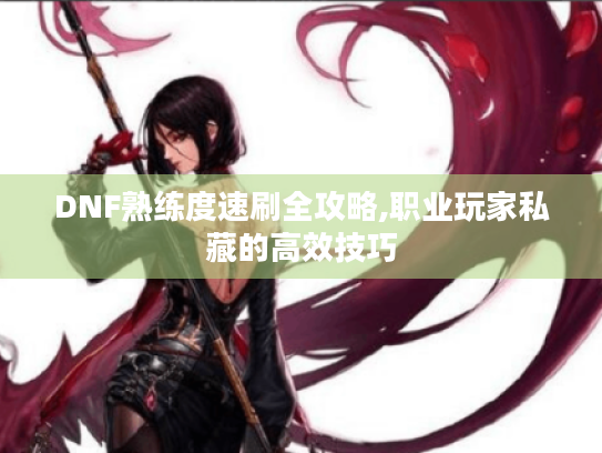 DNF熟练度速刷全攻略,职业玩家私藏的高效技巧 DNF熟练度速刷全攻略,职业玩家私藏的高效技巧