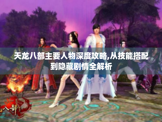 天龙八部主要人物深度攻略,从技能搭配到隐藏剧情全解析