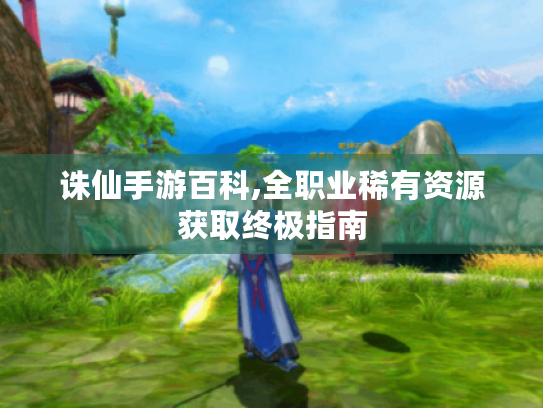 诛仙手游百科,全职业稀有资源获取终极指南 诛仙手游百科,全职业稀有资源获取终极指南