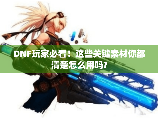 DNF玩家必看!这些关键素材你都清楚怎么用吗? DNF玩家必看!这些关键素材你都清楚怎么用吗?