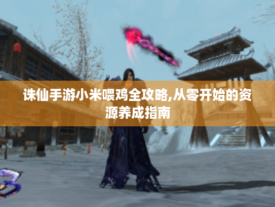 诛仙手游小米喂鸡全攻略,从零开始的资源养成指南 诛仙手游小米喂鸡全攻略,从零开始的资源养成指南