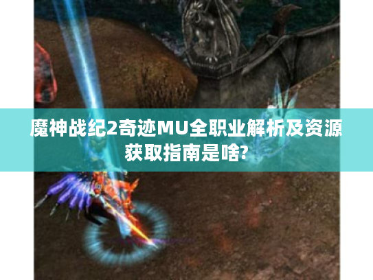 魔神战纪2奇迹MU全职业解析及资源获取指南是啥?