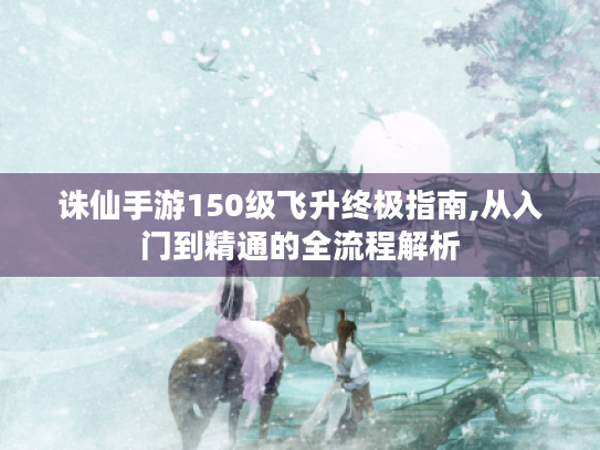 诛仙手游150级飞升终极指南,从入门到精通的全流程解析 诛仙手游150级飞升终极指南,从入门到精通的全流程解析