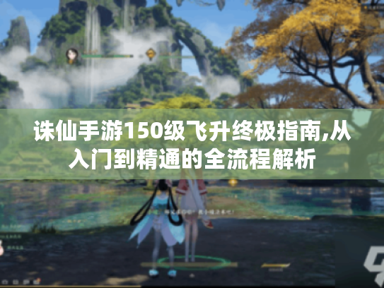 诛仙手游150级飞升终极指南,从入门到精通的全流程解析 诛仙手游150级飞升终极指南,从入门到精通的全流程解析