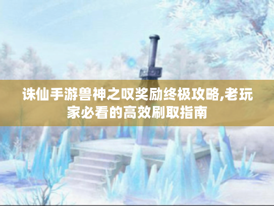 诛仙手游兽神之叹奖励终极攻略,老玩家必看的高效刷取指南 诛仙手游兽神之叹奖励终极攻略,老玩家必看的高效刷取指南