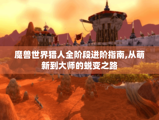 魔兽世界猎人全阶段进阶指南,从萌新到大师的蜕变之路 魔兽世界猎人全阶段进阶指南,从萌新到大师的蜕变之路