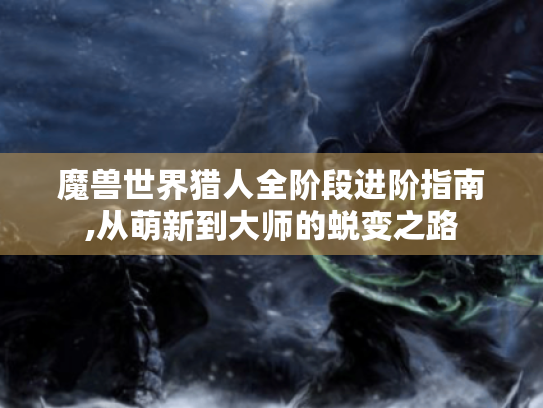 魔兽世界猎人全阶段进阶指南,从萌新到大师的蜕变之路 魔兽世界猎人全阶段进阶指南,从萌新到大师的蜕变之路