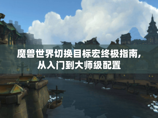 魔兽世界切换目标宏终极指南,从入门到大师级配置 魔兽世界切换目标宏终极指南,从入门到大师级配置