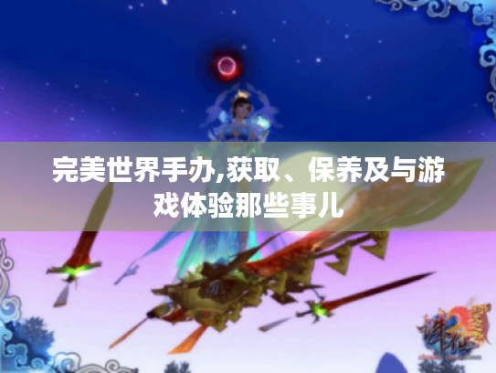完美世界手办,获取、保养及与游戏体验那些事儿 完美世界手办,获取、保养及与游戏体验那些事儿