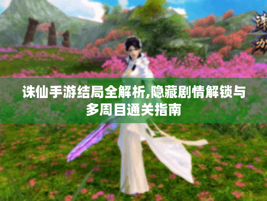 诛仙手游结局全解析,隐藏剧情解锁与多周目通关指南 诛仙手游结局全解析,隐藏剧情解锁与多周目通关指南