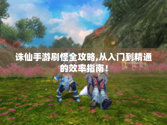 诛仙手游刷怪全攻略,从入门到精通的效率指南! 诛仙手游刷怪全攻略,从入门到精通的效率指南!
