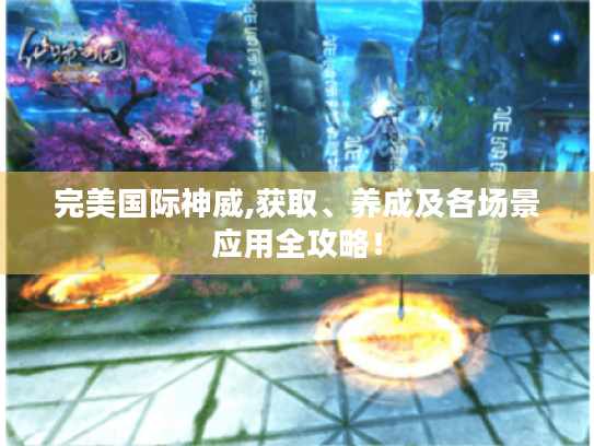 完美国际神威,获取、养成及各场景应用全攻略！