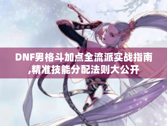 DNF男格斗加点全流派实战指南,精准技能分配法则大公开 DNF男格斗加点全流派实战指南,精准技能分配法则大公开