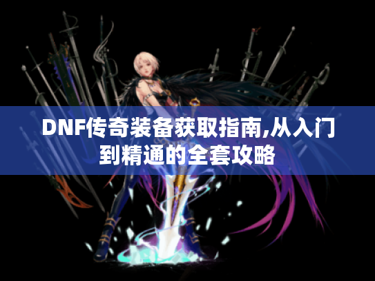 DNF传奇装备获取指南,从入门到精通的全套攻略