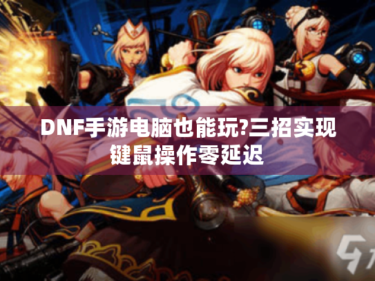 DNF手游电脑也能玩?三招实现键鼠操作零延迟 DNF手游电脑也能玩?三招实现键鼠操作零延迟