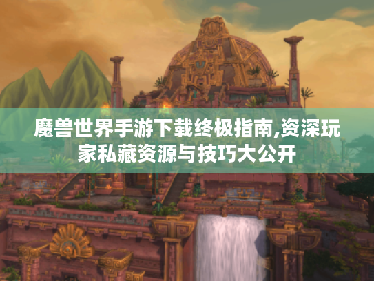 魔兽世界手游下载终极指南,资深玩家私藏资源与技巧大公开 魔兽世界手游下载终极指南,资深玩家私藏资源与技巧大公开