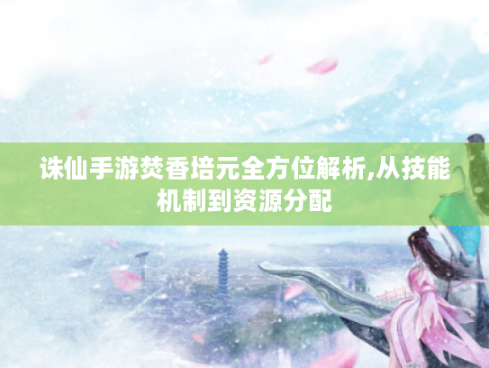诛仙手游焚香培元全方位解析,从技能机制到资源分配 诛仙手游焚香培元全方位解析,从技能机制到资源分配