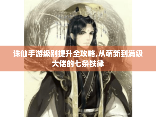 诛仙手游级别提升全攻略,从萌新到满级大佬的七条铁律 诛仙手游级别提升全攻略,从萌新到满级大佬的七条铁律