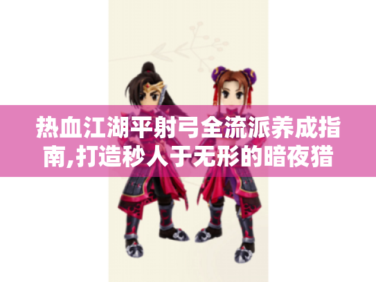 热血江湖平射弓全流派养成指南,打造秒人于无形的暗夜猎手 热血江湖平射弓全流派养成指南,打造秒人于无形的暗夜猎手