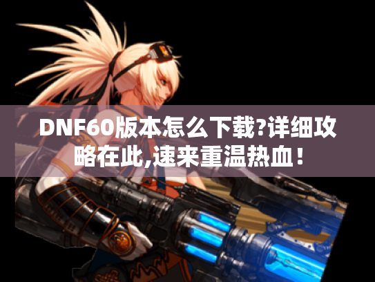 DNF60版本怎么下载?详细攻略在此,速来重温热血! DNF60版本怎么下载?详细攻略在此,速来重温热血!