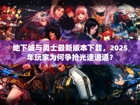 地下城与勇士最新版本下载，2025年玩家为何争抢光速通道？