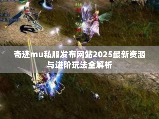 奇迹mu私服发布网站2025最新资源与进阶玩法全解析 奇迹mu私服发布网站2025最新资源与进阶玩法全解析