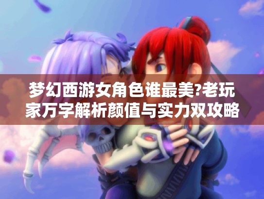 梦幻西游女角色谁最美?老玩家万字解析颜值与实力双攻略 梦幻西游女角色谁最美?老玩家万字解析颜值与实力双攻略
