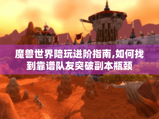 魔兽世界陪玩进阶指南,如何找到靠谱队友突破副本瓶颈 魔兽世界陪玩进阶指南,如何找到靠谱队友突破副本瓶颈