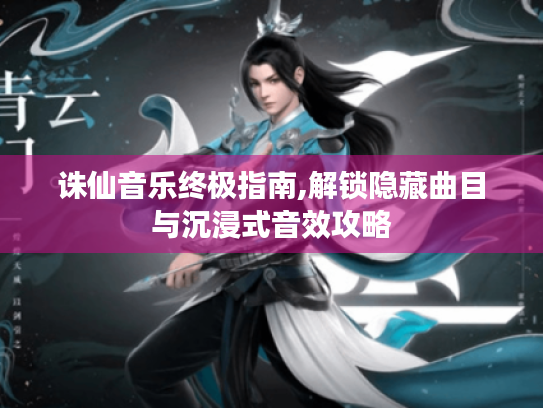 诛仙音乐终极指南,解锁隐藏曲目与沉浸式音效攻略 诛仙音乐终极指南,解锁隐藏曲目与沉浸式音效攻略