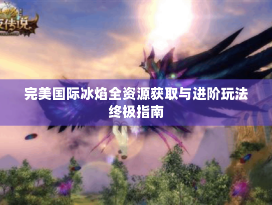 完美国际冰焰全资源获取与进阶玩法终极指南 完美国际冰焰全资源获取与进阶玩法终极指南