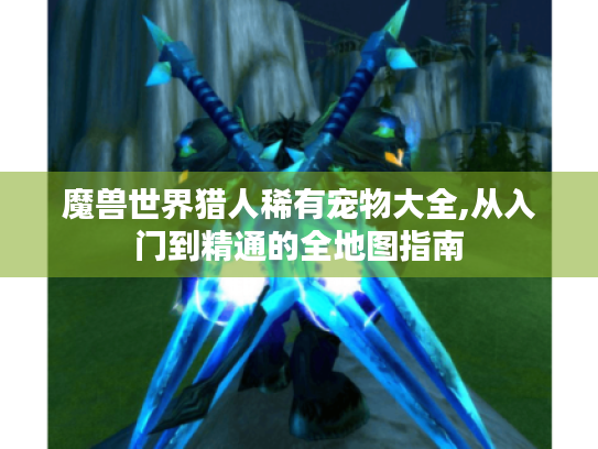 魔兽世界猎人稀有宠物大全,从入门到精通的全地图指南 魔兽世界猎人稀有宠物大全,从入门到精通的全地图指南