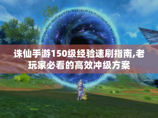 诛仙手游150级经验速刷指南,老玩家必看的高效冲级方案