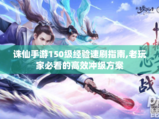诛仙手游150级经验速刷指南,老玩家必看的高效冲级方案