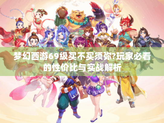 梦幻西游69级买不买须弥?玩家必看的性价比与实战解析 梦幻西游69级买不买须弥?玩家必看的性价比与实战解析