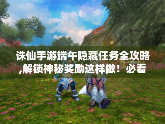 诛仙手游端午隐藏任务全攻略,解锁神秘奖励这样做!必看指南 诛仙手游端午隐藏任务全攻略,解锁神秘奖励这样做!必看指南