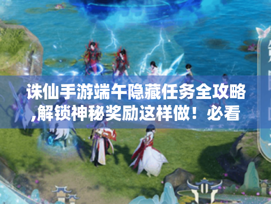诛仙手游端午隐藏任务全攻略,解锁神秘奖励这样做!必看指南 诛仙手游端午隐藏任务全攻略,解锁神秘奖励这样做!必看指南