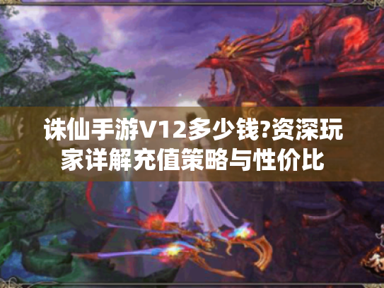 诛仙手游V12多少钱?资深玩家详解充值策略与性价比 诛仙手游V12多少钱?资深玩家详解充值策略与性价比