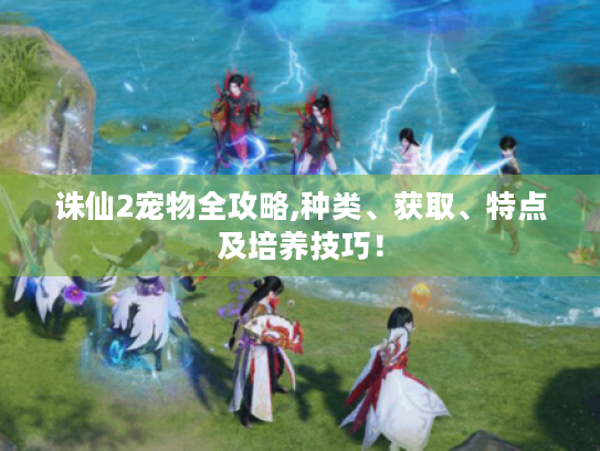 诛仙2宠物全攻略,种类、获取、特点及培养技巧! 诛仙2宠物全攻略,种类、获取、特点及培养技巧!