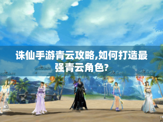 诛仙手游青云攻略,如何打造最强青云角色? 诛仙手游青云攻略,如何打造最强青云角色?