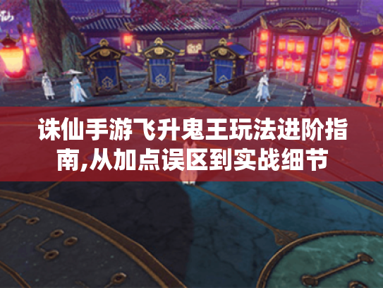诛仙手游飞升鬼王玩法进阶指南,从加点误区到实战细节 诛仙手游飞升鬼王玩法进阶指南,从加点误区到实战细节