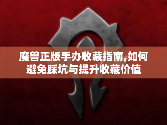 魔兽正版手办收藏指南,如何避免踩坑与提升收藏价值 魔兽正版手办收藏指南,如何避免踩坑与提升收藏价值