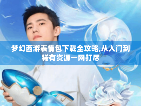 梦幻西游表情包下载全攻略,从入门到稀有资源一网打尽 梦幻西游表情包下载全攻略,从入门到稀有资源一网打尽