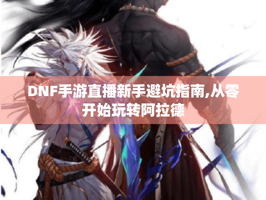DNF手游直播新手避坑指南,从零开始玩转阿拉德 DNF手游直播新手避坑指南,从零开始玩转阿拉德