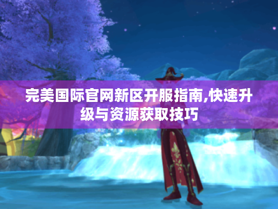 完美国际官网新区开服指南,快速升级与资源获取技巧 完美国际官网新区开服指南,快速升级与资源获取技巧