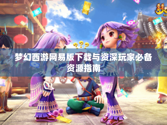 梦幻西游网易版下载与资深玩家必备资源指南 梦幻西游网易版下载与资深玩家必备资源指南