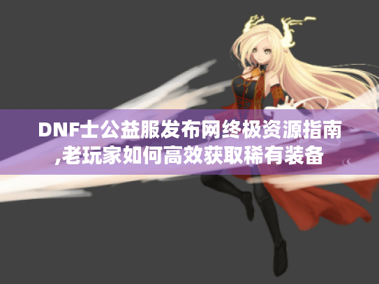 DNF士公益服发布网终极资源指南,老玩家如何高效获取稀有装备 DNF士公益服发布网终极资源指南,老玩家如何高效获取稀有装备
