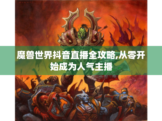 魔兽世界抖音直播全攻略,从零开始成为人气主播